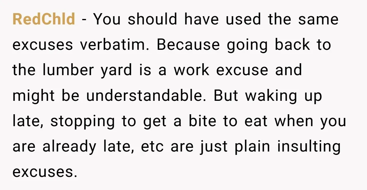 RedChld - You should have used the same excuses verbatim. Because going back to the lumber yard is a work excuse and might be understandable. But waking up late, stopping...