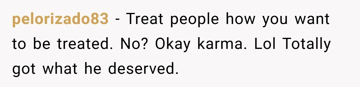 pelorizado83 - Treat people how you want to be treated. No? Okay karma. Lol Totally got what he deserved.