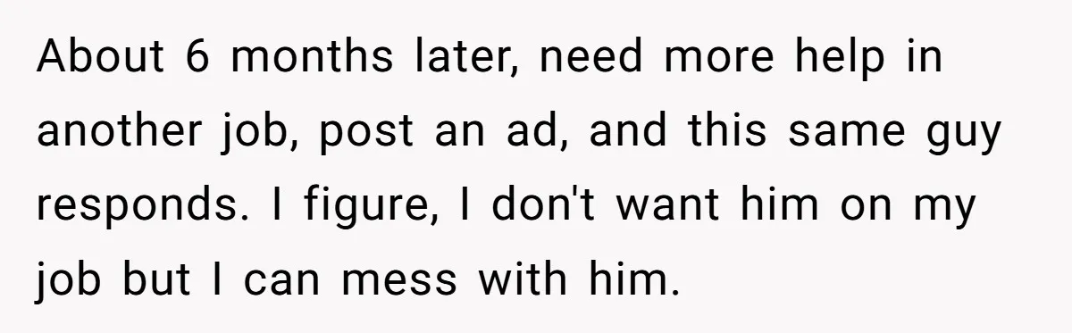 About 6 months later, need more help in another job, post an ad, and this same guy responds. I figure, I don't want him on my job but I can...