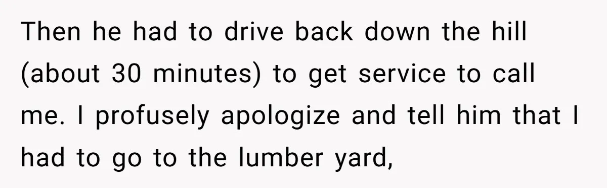 Then he had to drive back down the hill (about 30 minutes) to get service to call me. I profusely apologize and tell him that I had to go to...