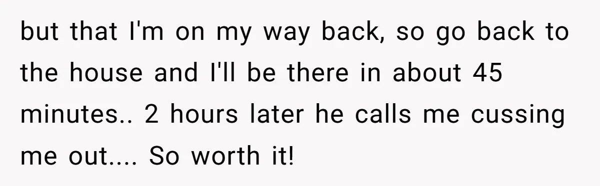 but that I'm on my way back, so go back to the house and I'll be there in about 45 minutes.. 2 hours later he calls me cussing me out.......