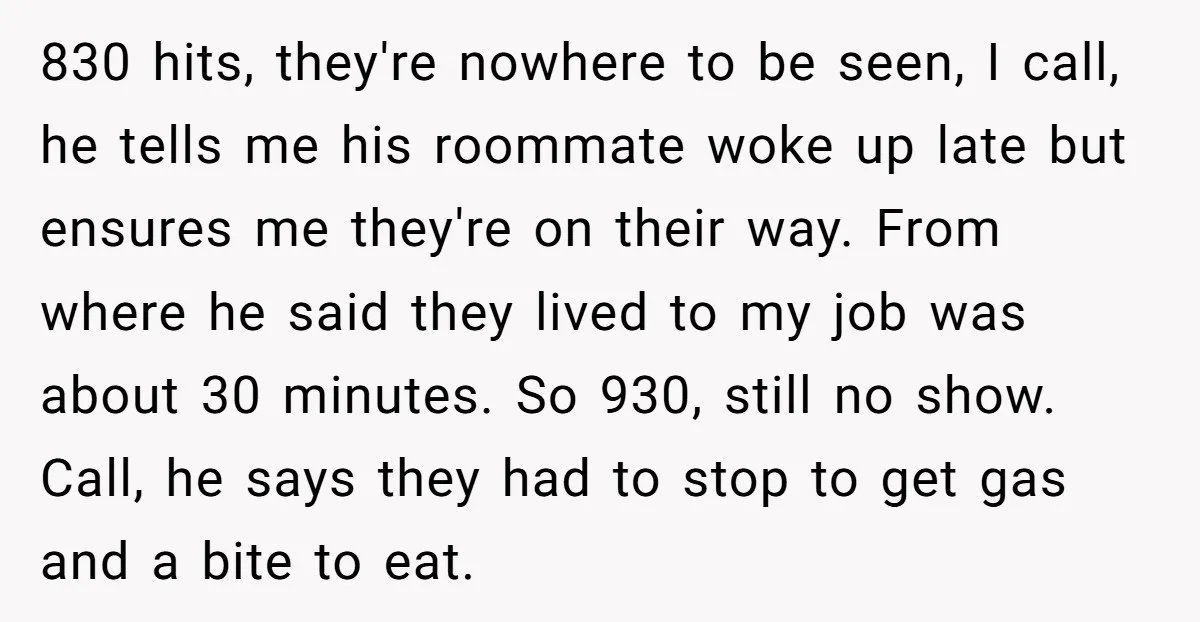830 hits, they're nowhere to be seen, I call, he tells me his roommate woke up late but ensures me they're on their way. From where he said they lived...