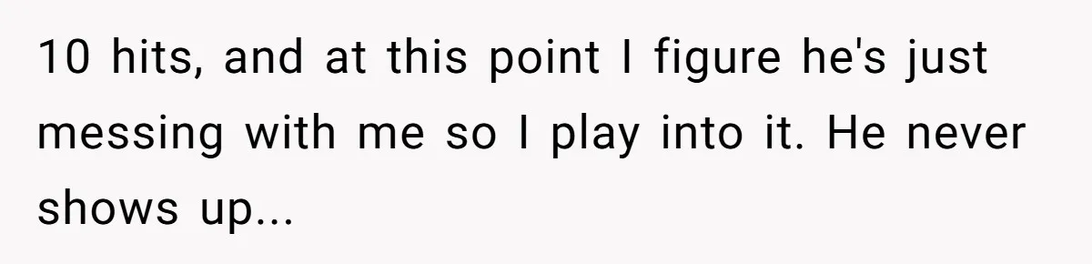 10 hits, and at this point I figure he's just messing with me so I play into it. He never shows up...