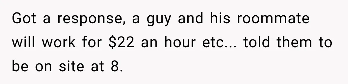 Got a response, a guy and his roommate will work for $22 an hour etc... told them to be on site at 8.