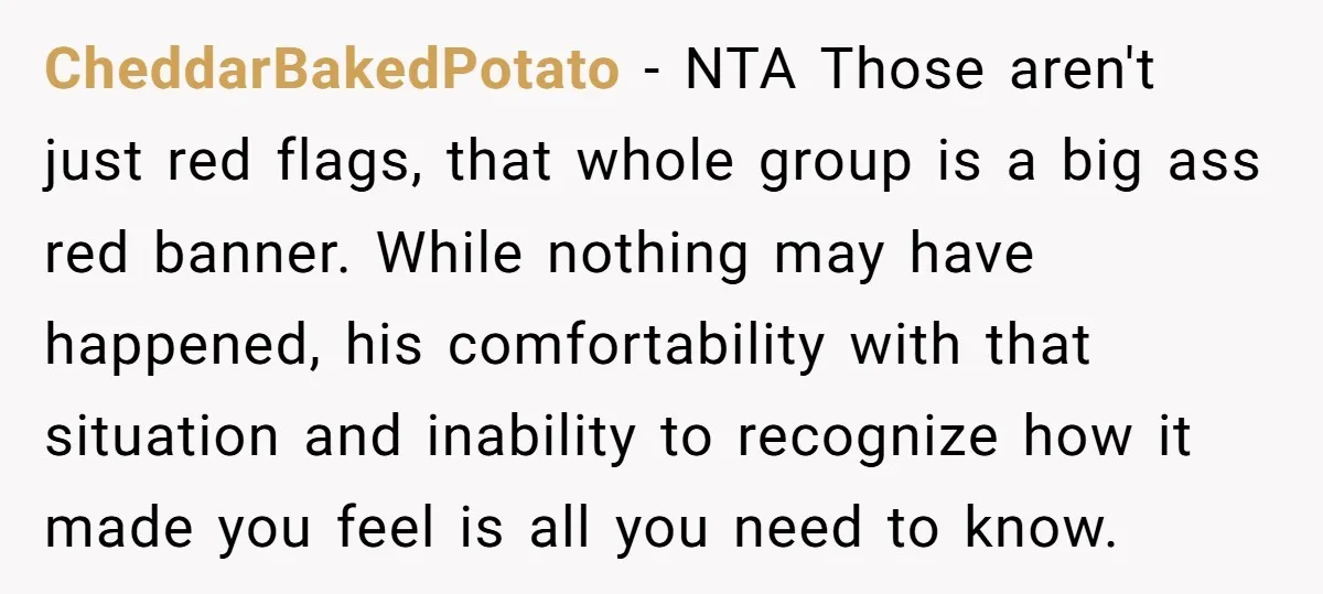 CheddarBakedPotato − NTA Those aren't just red flags, that whole group is a big ass red banner. While nothing may have happened, his comfortability with that situation and inability to...
