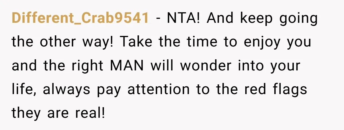 Different_Crab9541 − NTA! And keep going the other way! Take the time to enjoy you and the right MAN will wonder into your life, always pay attention to the red...