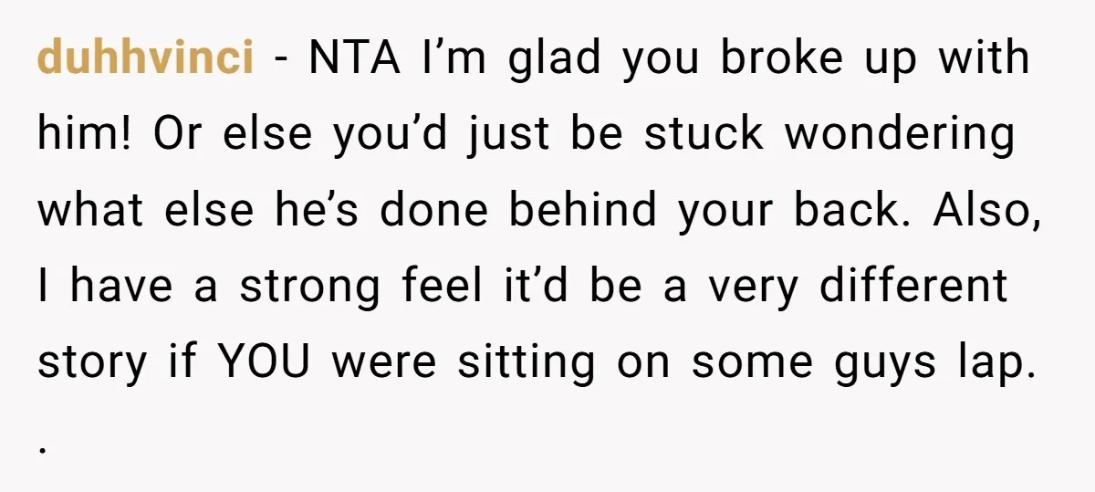 duhhvinci − NTA I’m glad you broke up with him! Or else you’d just be stuck wondering what else he’s done behind your back. Also, I have a strong feel...