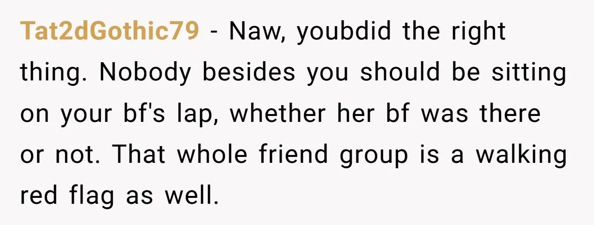 Tat2dGothic79 − Naw, youbdid the right thing. Nobody besides you should be sitting on your bf's lap, whether her bf was there or not. That whole friend group is a...