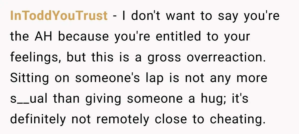 InToddYouTrust − I don't want to say you're the AH because you're entitled to your feelings, but this is a gross overreaction. Sitting on someone's lap is not any more...