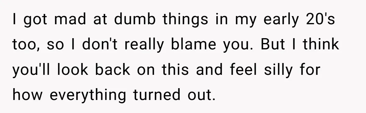 I got mad at dumb things in my early 20's too, so I don't really blame you. But I think you'll look back on this and feel silly for how...