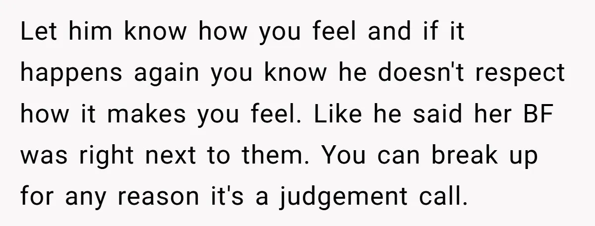 Let him know how you feel and if it happens again you know he doesn't respect how it makes you feel. Like he said her BF was right next to...