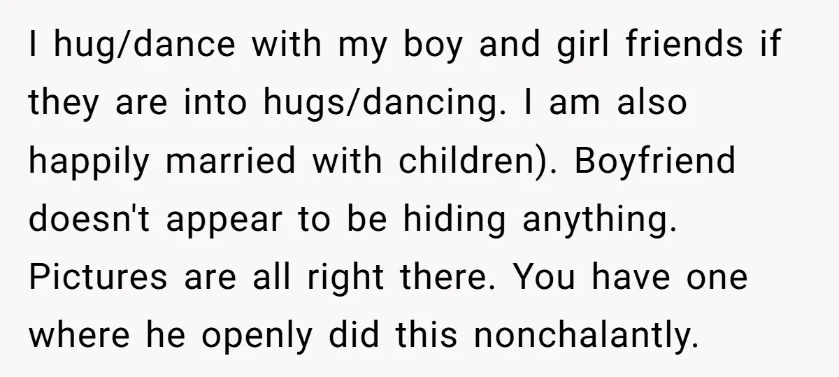 I hug/dance with my boy and girl friends if they are into hugs/dancing. I am also happily married with children). Boyfriend doesn't appear to be hiding anything. Pictures are all...