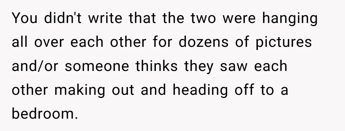 You didn't write that the two were hanging all over each other for dozens of pictures and/or someone thinks they saw each other making out and heading off to a...