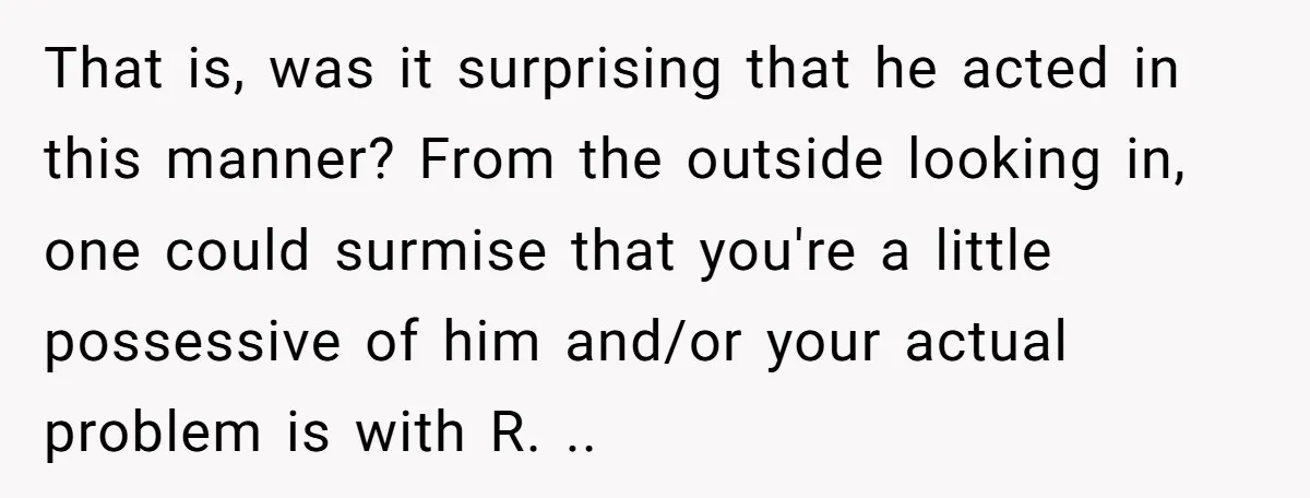 That is, was it surprising that he acted in this manner? From the outside looking in, one could surmise that you're a little possessive of him and/or your actual problem...