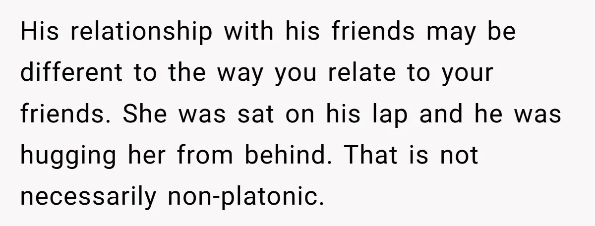 His relationship with his friends may be different to the way you relate to your friends. She was sat on his lap and he was hugging her from behind. That...
