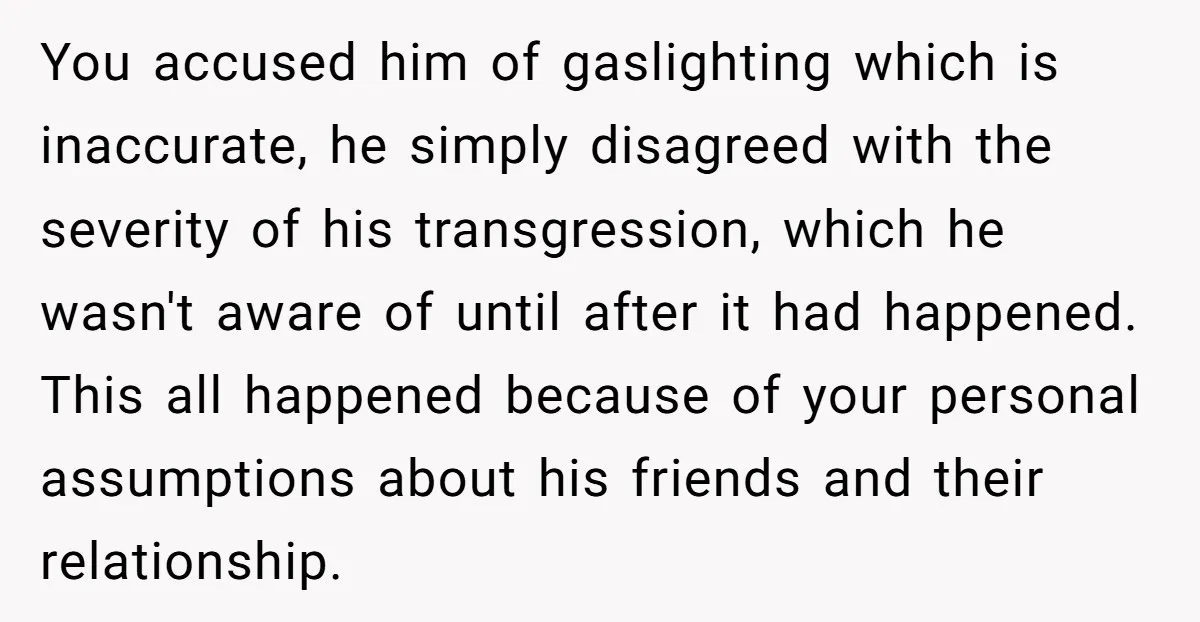 You accused him of gaslighting which is inaccurate, he simply disagreed with the severity of his transgression, which he wasn't aware of until after it had happened. This all happened...