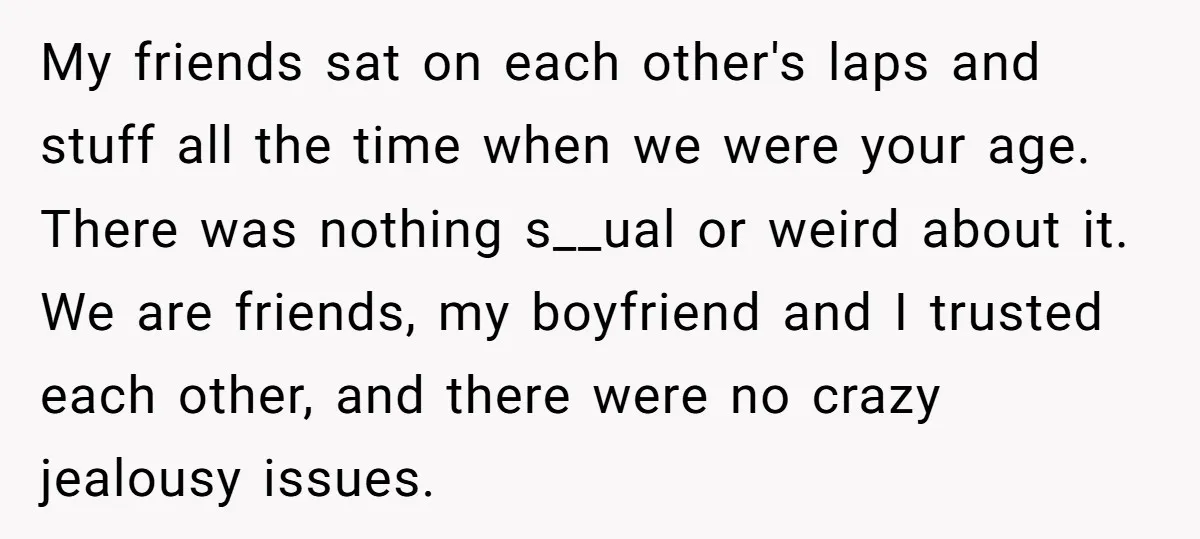 My friends sat on each other's laps and stuff all the time when we were your age. There was nothing s__ual or weird about it. We are friends, my boyfriend...