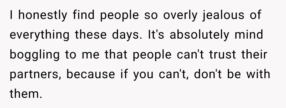 I honestly find people so overly jealous of everything these days. It's absolutely mind boggling to me that people can't trust their partners, because if you can't, don't be with...