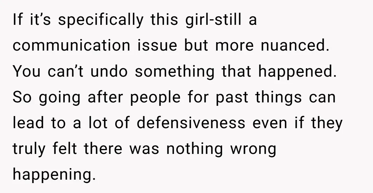 If it’s specifically this girl-still a communication issue but more nuanced. You can’t undo something that happened. So going after people for past things can lead to a lot of...