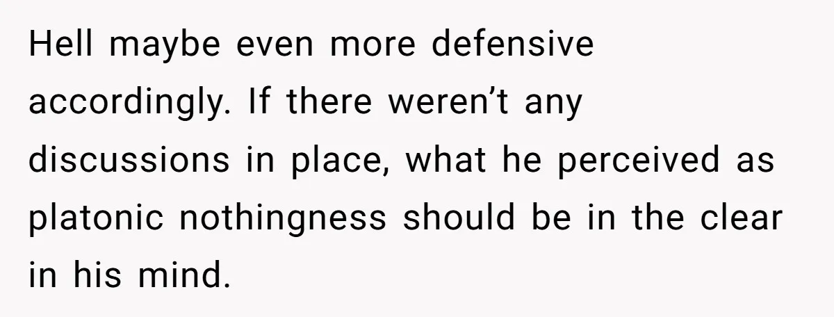 Hell maybe even more defensive accordingly. If there weren’t any discussions in place, what he perceived as platonic nothingness should be in the clear in his mind.