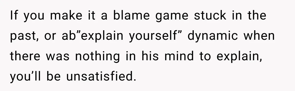 If you make it a blame game stuck in the past, or ab”explain yourself” dynamic when there was nothing in his mind to explain, you’ll be unsatisfied.