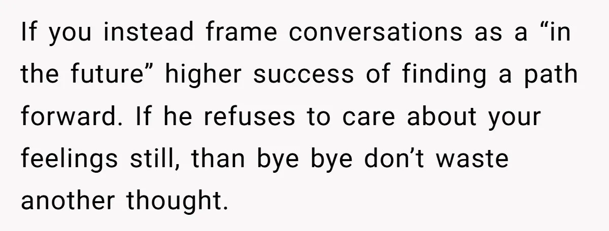 If you instead frame conversations as a “in the future” higher success of finding a path forward. If he refuses to care about your feelings still, than bye bye don’t...
