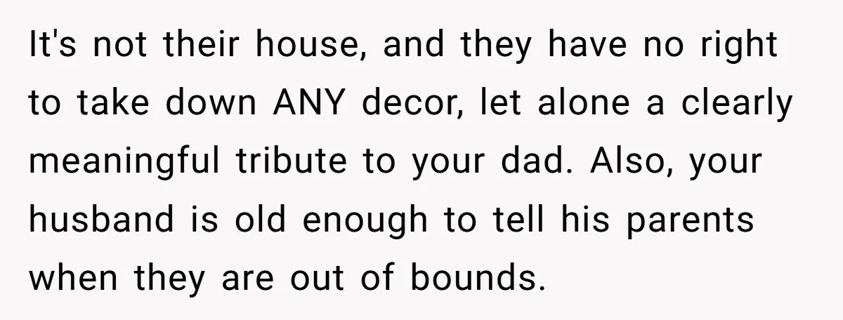 It's not their house, and they have no right to take down ANY decor, let alone a clearly meaningful tribute to your dad. Also, your husband is old enough to...