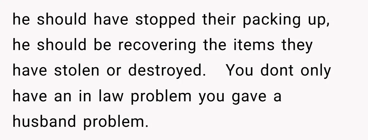 he should have stopped their packing up, he should be recovering the items they have stolen or destroyed. You dont only have an in law problem you gave a husband...