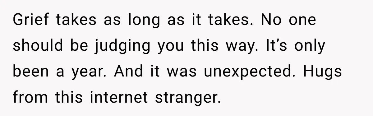 Grief takes as long as it takes. No one should be judging you this way. It’s only been a year. And it was unexpected. Hugs from this internet stranger.