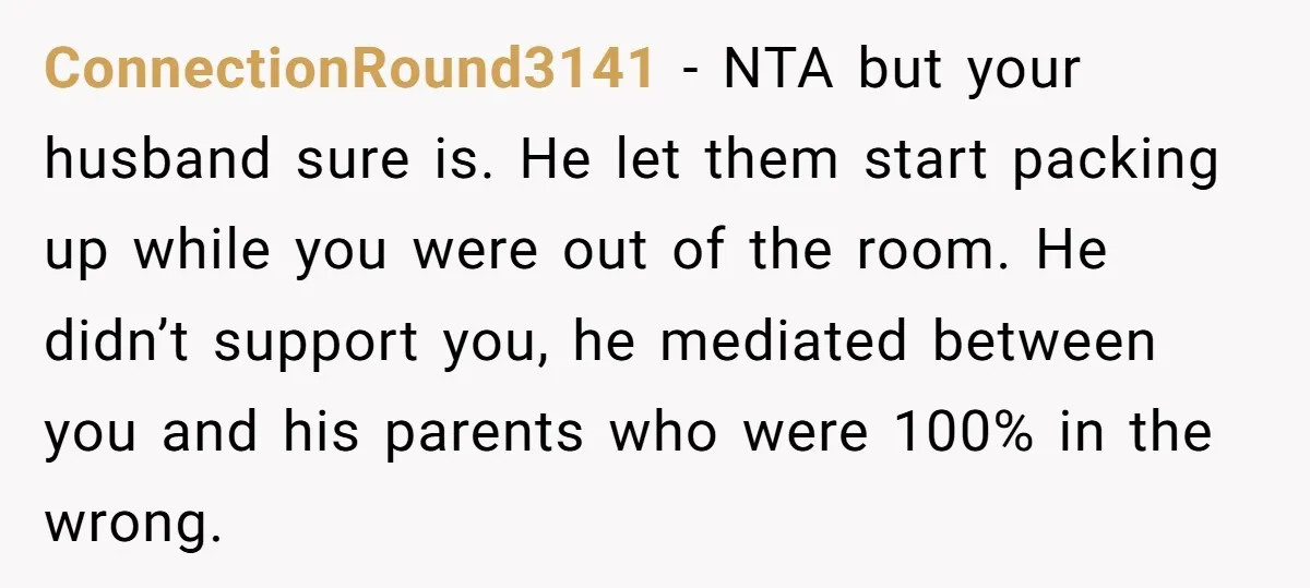ConnectionRound3141 − NTA but your husband sure is. He let them start packing up while you were out of the room. He didn’t support you, he mediated between you and...
