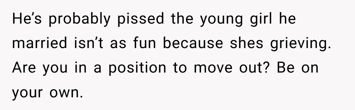 He’s probably pissed the young girl he married isn’t as fun because shes grieving. Are you in a position to move out? Be on your own.