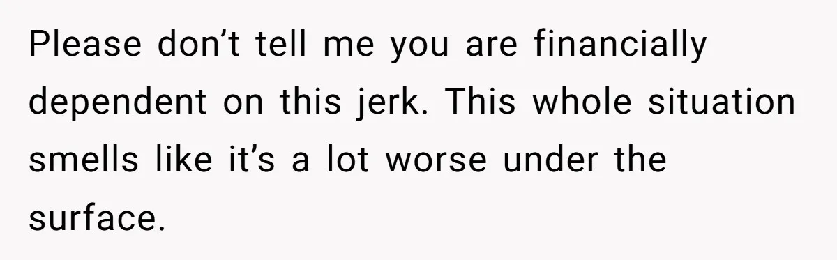 Please don’t tell me you are financially dependent on this jerk. This whole situation smells like it’s a lot worse under the surface.