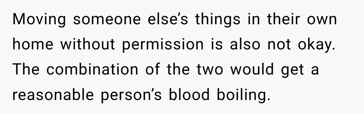 Moving someone else’s things in their own home without permission is also not okay. The combination of the two would get a reasonable person’s blood boiling.