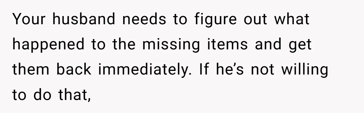 Your husband needs to figure out what happened to the missing items and get them back immediately. If he’s not willing to do that,