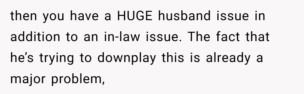 then you have a HUGE husband issue in addition to an in-law issue. The fact that he’s trying to downplay this is already a major problem,