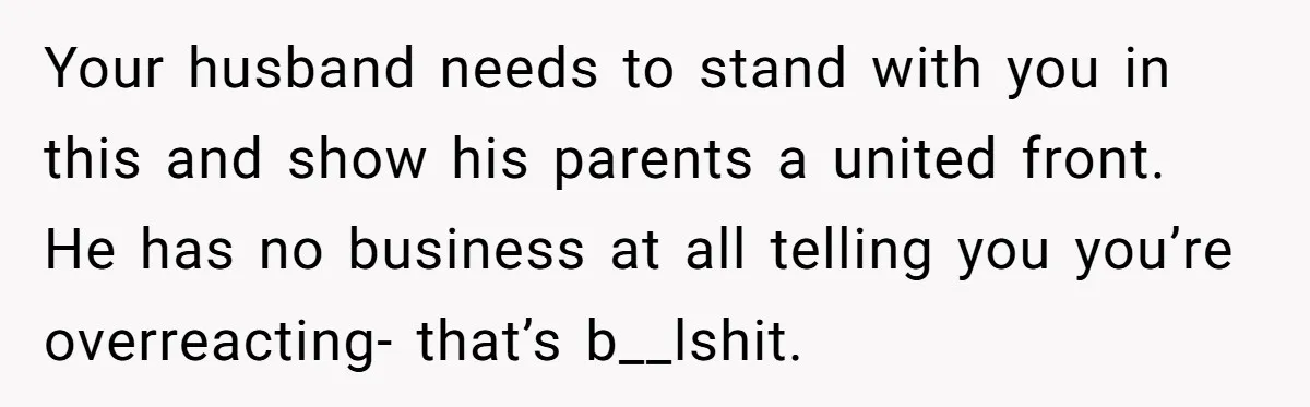 Your husband needs to stand with you in this and show his parents a united front. He has no business at all telling you you’re overreacting- that’s b__lshit.