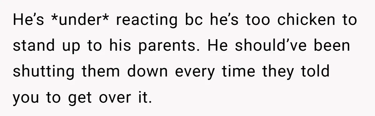 He’s *under* reacting bc he’s too chicken to stand up to his parents. He should’ve been shutting them down every time they told you to get over it.