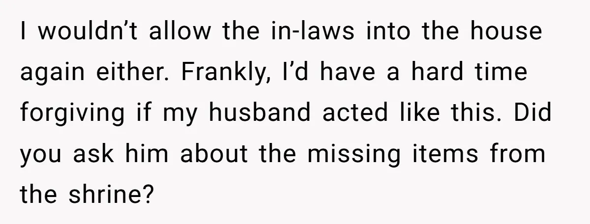 I wouldn’t allow the in-laws into the house again either. Frankly, I’d have a hard time forgiving if my husband acted like this. Did you ask him about the missing...
