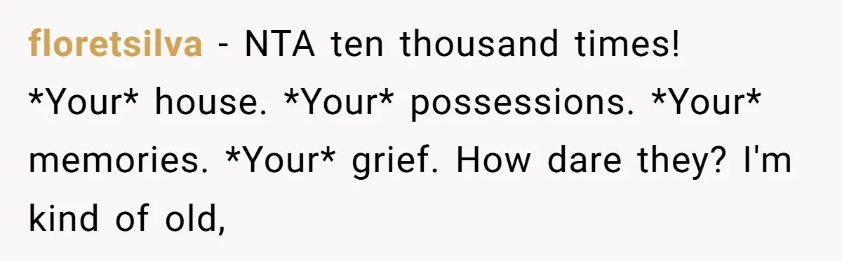floretsilva − NTA ten thousand times! *Your* house. *Your* possessions. *Your* memories. *Your* grief. How dare they? I'm kind of old,