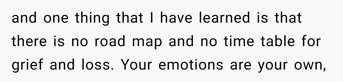 and one thing that I have learned is that there is no road map and no time table for grief and loss. Your emotions are your own,