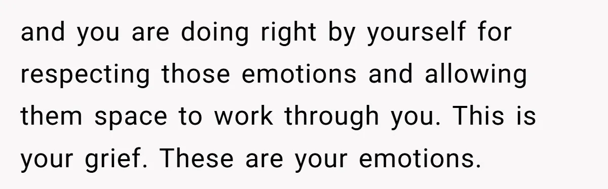 and you are doing right by yourself for respecting those emotions and allowing them space to work through you. This is your grief. These are your emotions.