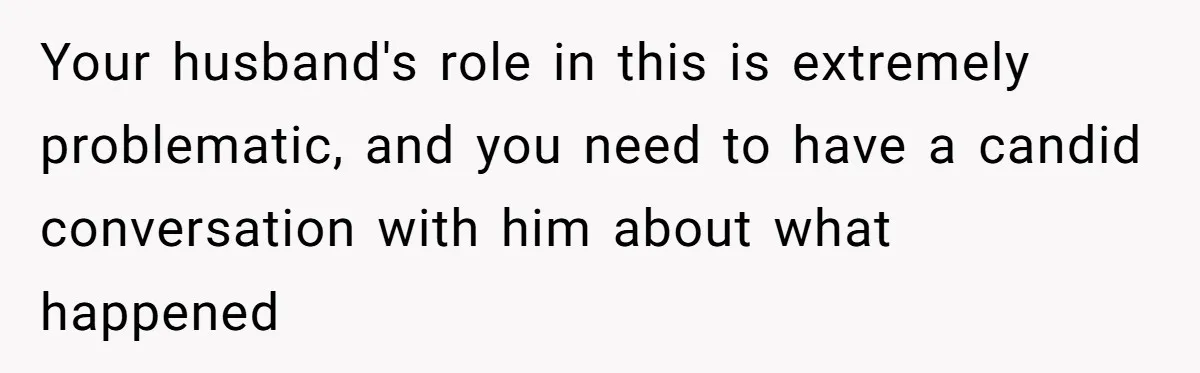 Your husband's role in this is extremely problematic, and you need to have a candid conversation with him about what happened