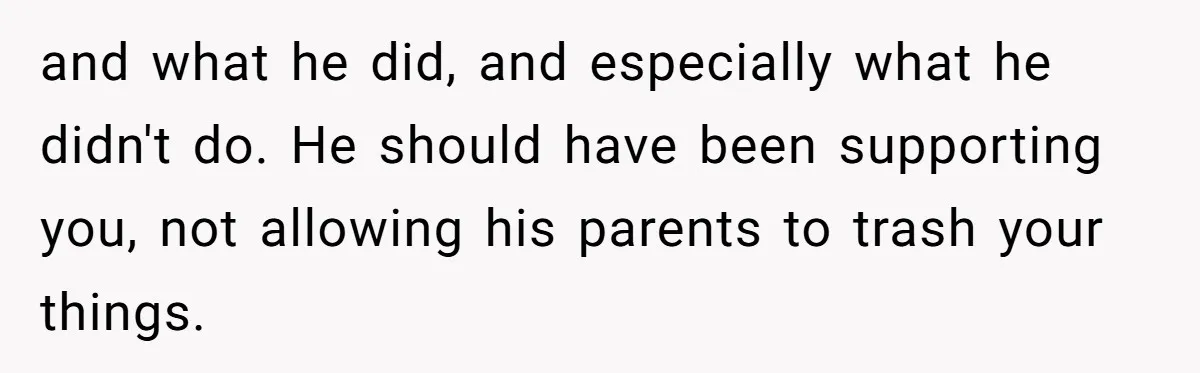 and what he did, and especially what he didn't do. He should have been supporting you, not allowing his parents to trash your things.