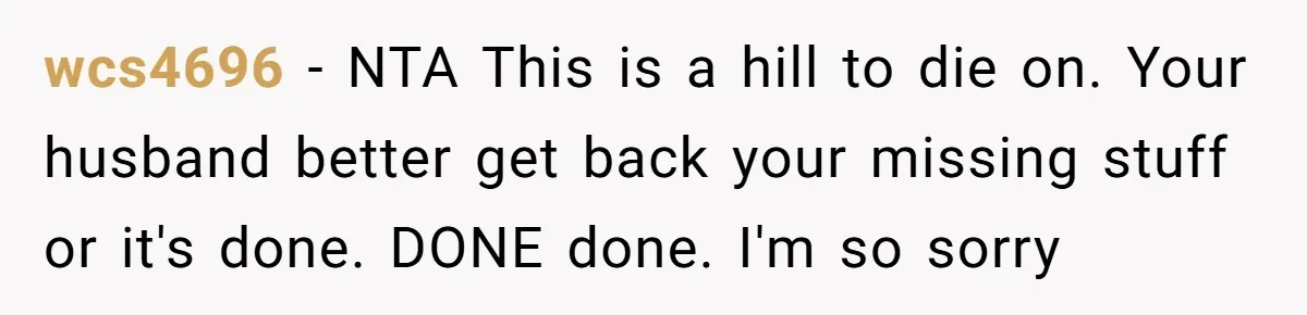 wcs4696 − NTA This is a hill to die on. Your husband better get back your missing stuff or it's done. DONE done. I'm so sorry