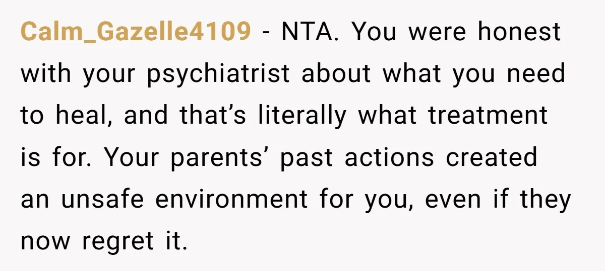 Calm_Gazelle4109 − NTA. You were honest with your psychiatrist about what you need to heal, and that’s literally what treatment is for. Your parents’ past actions created an unsafe environment...