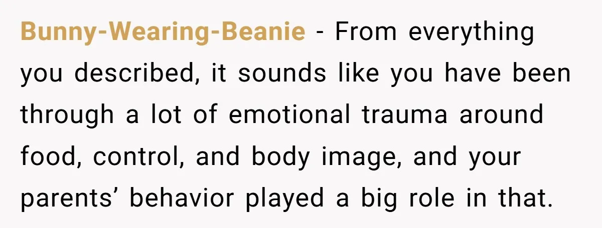 Bunny-Wearing-Beanie − From everything you described, it sounds like you have been through a lot of emotional trauma around food, control, and body image, and your parents’ behavior played a...