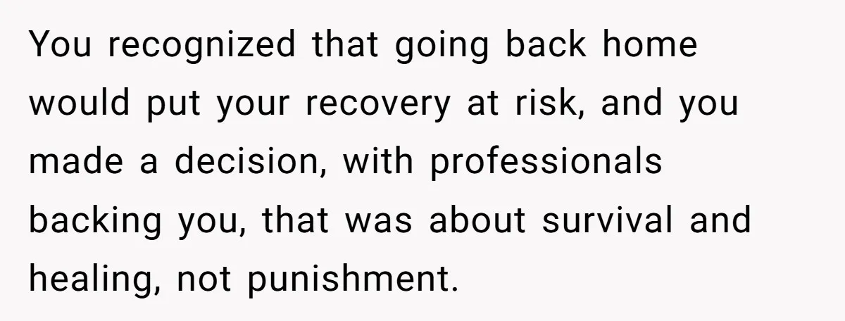 You recognized that going back home would put your recovery at risk, and you made a decision, with professionals backing you, that was about survival and healing, not punishment.