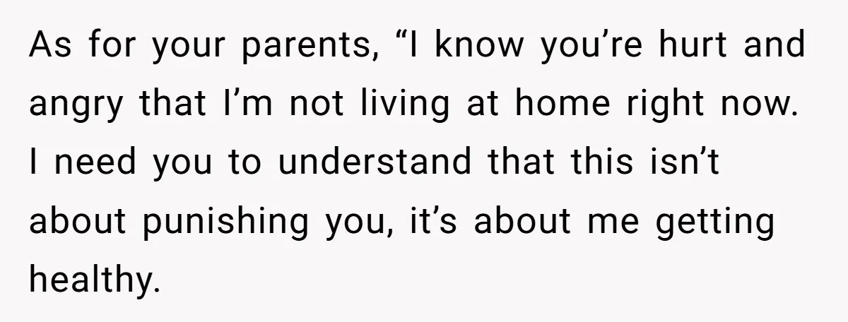 As for your parents, “I know you’re hurt and angry that I’m not living at home right now. I need you to understand that this isn’t about punishing you, it’s...