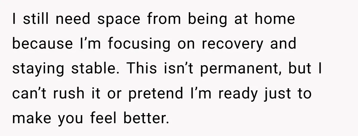 I still need space from being at home because I’m focusing on recovery and staying stable. This isn’t permanent, but I can’t rush it or pretend I’m ready just to...