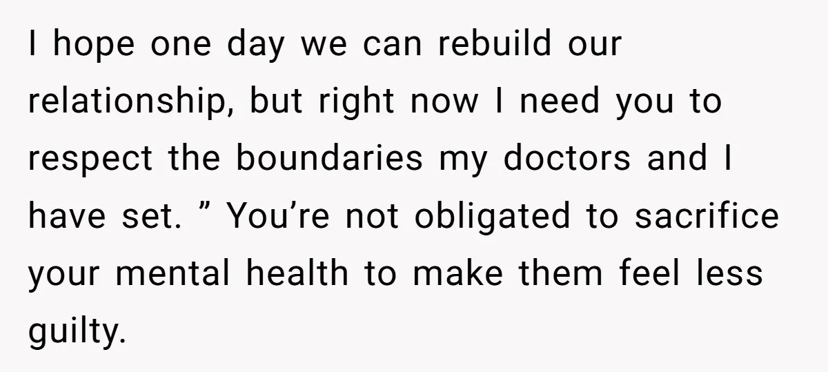 I hope one day we can rebuild our relationship, but right now I need you to respect the boundaries my doctors and I have set. ” You’re not obligated to...